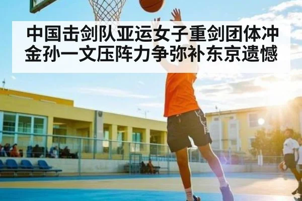 中国击剑队亚运女子重剑团体冲金孙一文压阵力争弥补东京遗憾